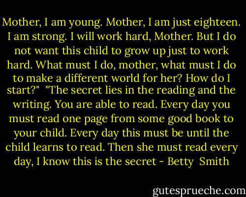 Mother, I am young. Mother, I am just eighteen. I am strong. I will work hard, Mother. But I do not want this child to grow up just to work hard. What must I do, mother, what must I do to make a different world for her? How do I start?"<br /><br />"The secret lies in the reading and the writing. You are able to read. Every day you must read one page from some good book to your child. Every day this must be until the child learns to read. Then she must read every day, I know this is the secret - Betty  Smith