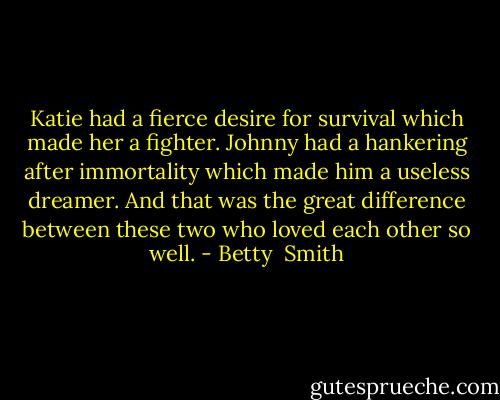Katie had a fierce desire for survival which made her a fighter. Johnny had a hankering after immortality which made him a useless dreamer. And that was the great difference between these two who loved each other so well. - Betty  Smith