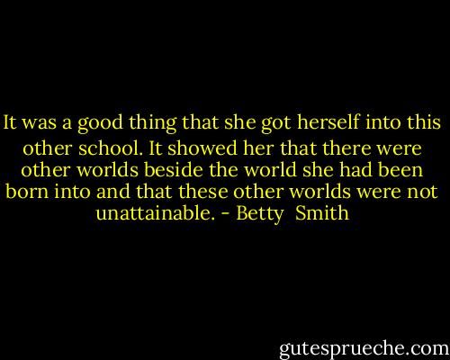 It was a good thing that she got herself into this other school. It showed her that there were other worlds beside the world she had been born into and that these other worlds were not unattainable. - Betty  Smith