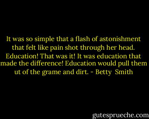 It was so simple that a flash of astonishment that felt like pain shot through her head. Education! That was it! It was education that made the difference! Education would pull them ut of the grame and dirt. - Betty  Smith
