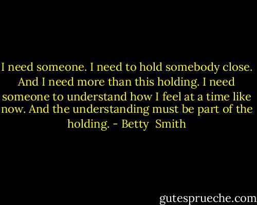 I need someone. I need to hold somebody close. And I need more than this holding. I need someone to understand how I feel at a time like now. And the understanding must be part of the holding. - Betty  Smith