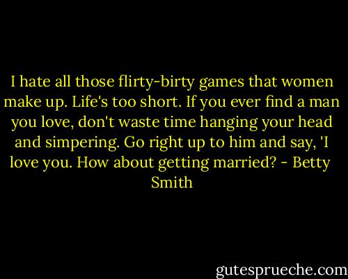 I hate all those flirty-birty games that women make up. Life's too short. If you ever find a man you love, don't waste time hanging your head and simpering. Go right up to him and say, 'I love you. How about getting married? - Betty  Smith