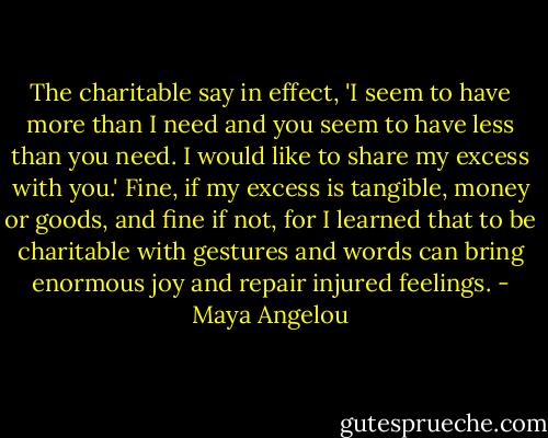 The charitable say in effect, 'I seem to have more than I need and you seem to have less than you need. I would like to share my excess with you.' Fine, if my excess is tangible, money or goods, and fine if not, for I learned that to be charitable with gestures and words can bring enormous joy and repair injured feelings. - Maya Angelou