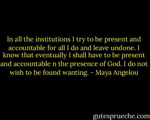 In all the institutions I try to be present and accountable for all I do and leave undone. I know that eventually I shall have to be present and accountable n the presence of God. I do not wish to be found wanting. - Maya Angelou