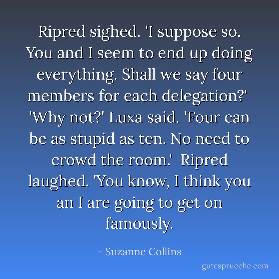 Ripred sighed. 'I suppose so. You and I seem to end up doing everything. Shall we say four members for each delegation?'<br /> 'Why not?' Luxa said. 'Four can be as stupid as ten. No need to crowd the room.'<br /> Ripred laughed. 'You know, I think you an I are going to get on famously. - Suzanne Collins