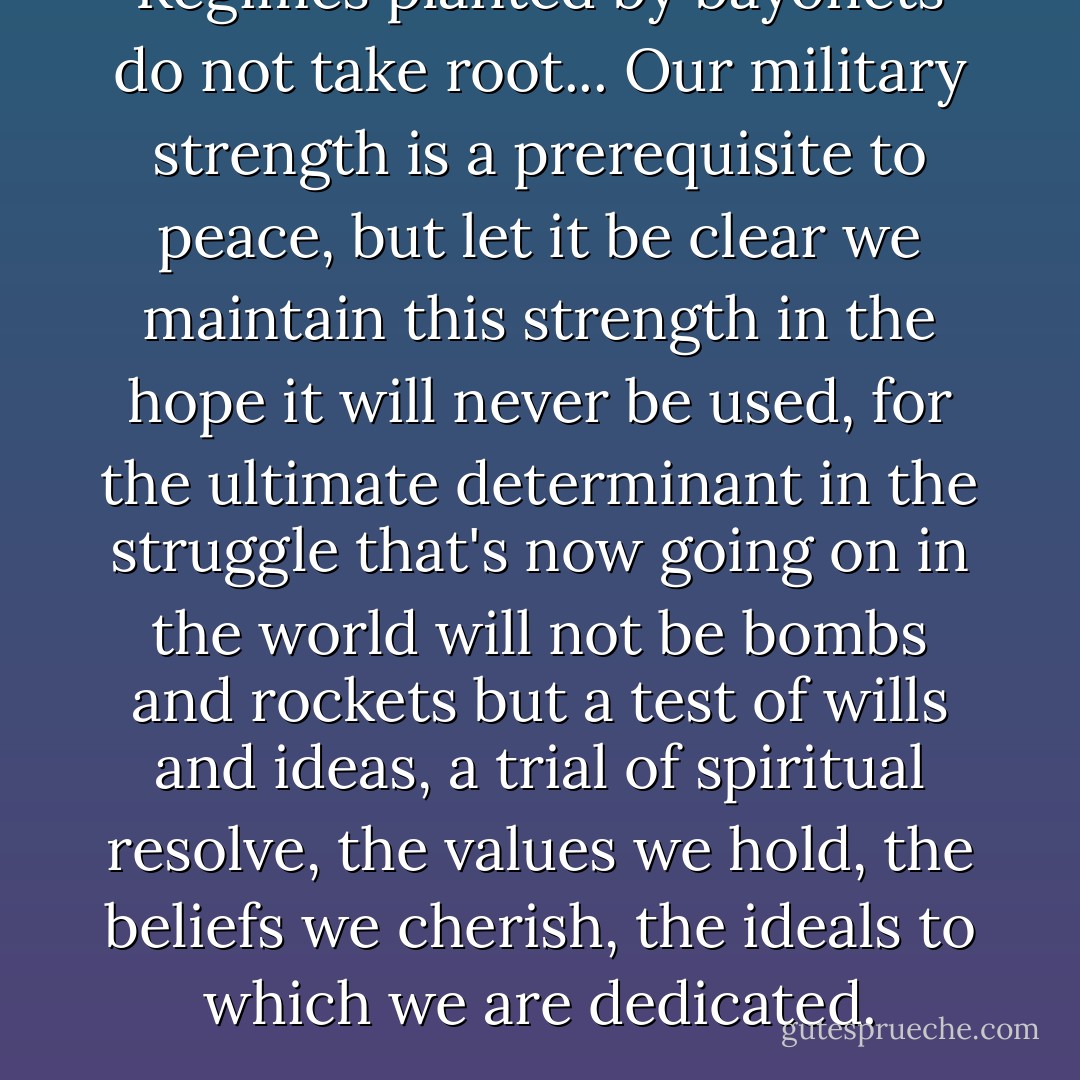 Regimes planted by bayonets do not take root... Our military strength is a prerequisite to peace, but let it be clear we maintain this strength in the hope it will never be used, for the ultimate determinant in the struggle that's now going on in the world will not be bombs and rockets but a test of wills and ideas, a trial of spiritual resolve, the values we hold, the beliefs we cherish, the ideals to which we are dedicated. - Ronald Reagan