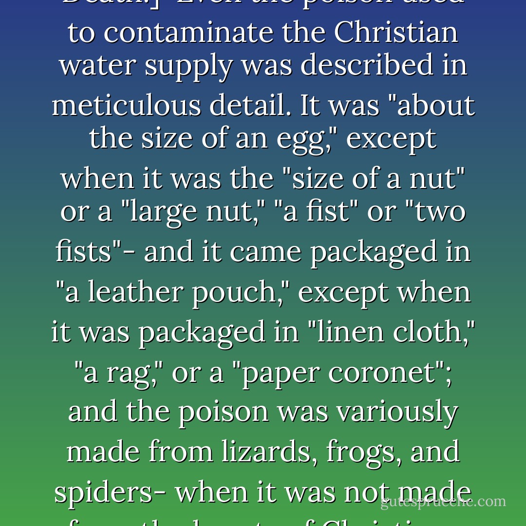 [According to 1348 theorists, poisoning of Christian water by Jews was the cause of Black Death.]<br /><br />Even the poison used to contaminate the Christian water supply was described in meticulous detail. It was "about the size of an egg," except when it was the "size of a nut" or a "large nut," "a fist" or "two fists"- and it came packaged in "a leather pouch," except when it was packaged in "linen cloth," "a rag," or a "paper coronet"; and the poison was variously made from lizards, frogs, and spiders- when it was not made from the hearts of Christians and from Holy Communion wafers. - John     Kelly