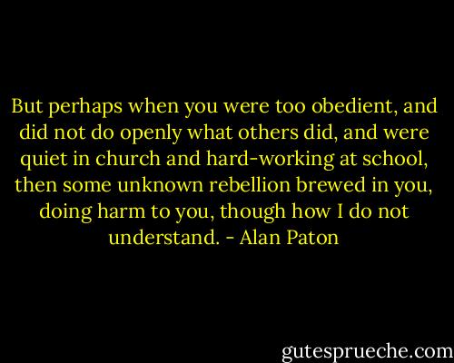 But perhaps when you were too obedient, and did not do openly what others did, and were quiet in church and hard-working at school, then some unknown rebellion brewed in you, doing harm to you, though how I do not understand. - Alan Paton