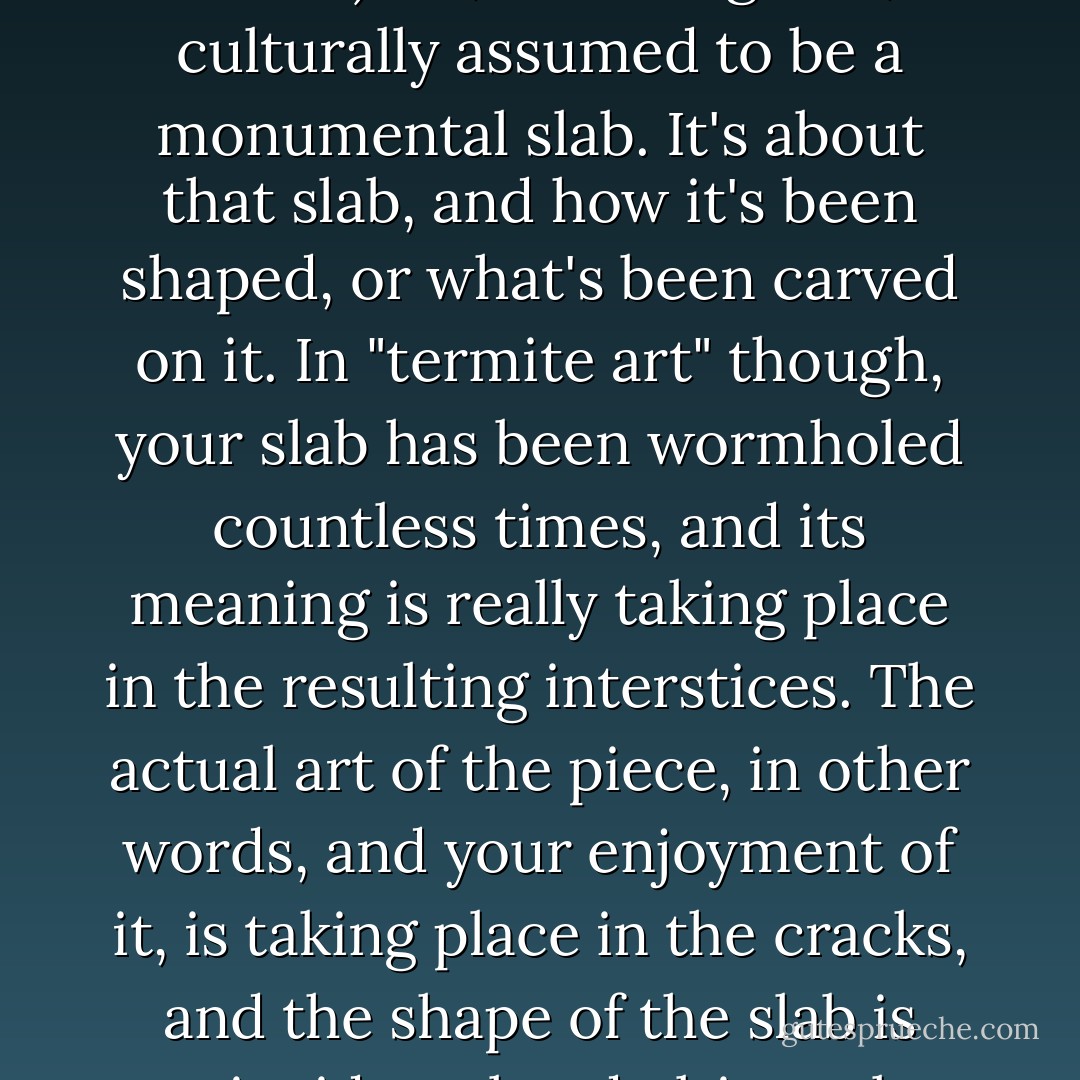 Farber says (in my recollection, anyway) the European (or classical) art, including film, is culturally assumed to be a monumental slab. It's about that slab, and how it's been shaped, or what's been carved on it. In "termite art" though, your slab has been wormholed countless times, and its meaning is really taking place in the resulting interstices. The actual art of the piece, in other words, and your enjoyment of it, is taking place in the cracks, and the shape of the slab is coincidental and ultimately meaningless. - William Gibson
