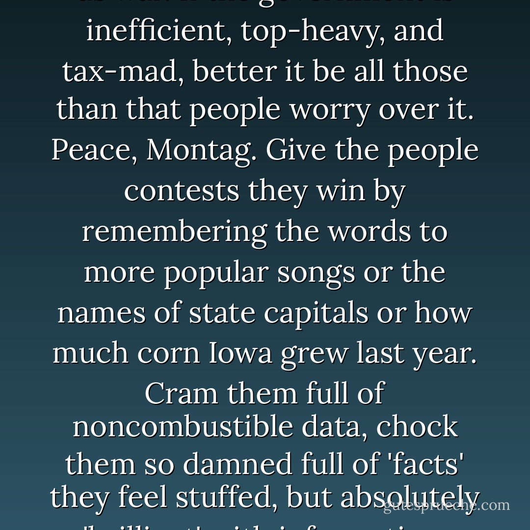 If you don't want a man unhappy politically, don't give him two sides to a question to worry him; give him one. Better yet, give him none. Let him forget there is such a thing as war. If the government is inefficient, top-heavy, and tax-mad, better it be all those than that people worry over it. Peace, Montag. Give the people contests they win by remembering the words to more popular songs or the names of state capitals or how much corn Iowa grew last year. Cram them full of noncombustible data, chock them so damned full of 'facts' they feel stuffed, but absolutely 'brilliant' with information. Then they'll feel they're thinking, they'll get a <i>sense</i> of motion without moving. And they'll be happy, because facts of that sort don't change. - Ray Bradbury