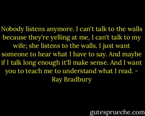 Nobody listens anymore. I can't talk to the walls because they're yelling at me, I can't talk to my wife; she listens to the walls. I just want someone to hear what I have to say. And maybe if I talk long enough it'll make sense. And I want you to teach me to understand what I read. - Ray Bradbury