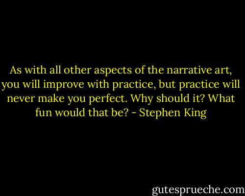As with all other aspects of the narrative art, you will improve with practice, but practice will never make you perfect. Why should it? What fun would that be? - Stephen King