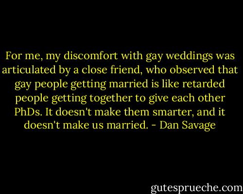 For me, my discomfort with gay weddings was articulated by a close friend, who observed that gay people getting married is like retarded people getting together to give each other PhDs. It doesn't make them smarter, and it doesn't make us married. - Dan Savage