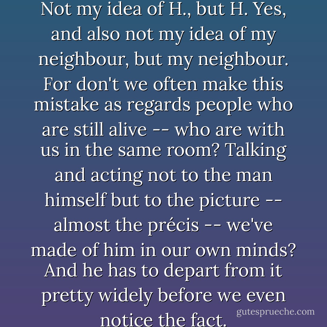Not my idea of God, but God. Not my idea of H., but H. Yes, and also not my idea of my neighbour, but my neighbour. For don't we often make this mistake as regards people who are still alive -- who are with us in the same room? Talking and acting not to the man himself but to the picture -- almost the précis -- we've made of him in our own minds? And he has to depart from it pretty widely before we even notice the fact. - C.S. Lewis