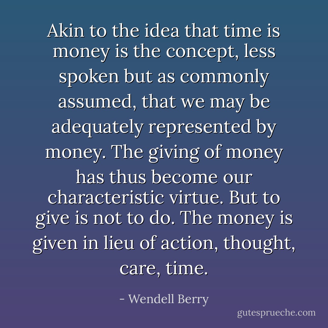 Akin to the idea that time is money is the concept, less spoken but as commonly assumed, that we may be adequately represented by money. The giving of money has thus become our characteristic virtue. But to give is not to do. The money is given in lieu of action, thought, care, time. - Wendell Berry