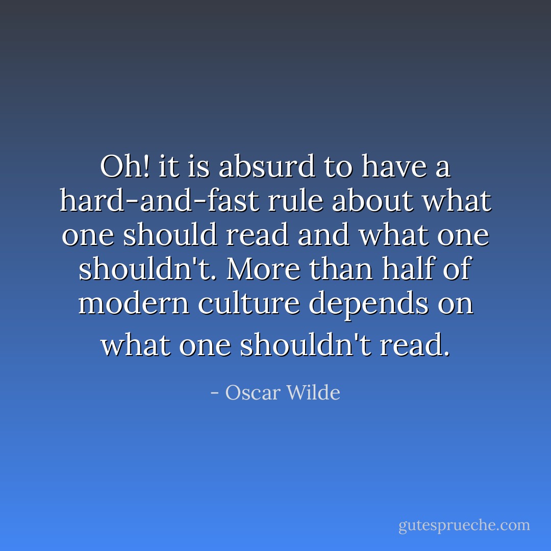 Oh! it is absurd to have a hard-and-fast rule about what one should read and what one shouldn't. More than half of modern culture depends on what one shouldn't read. - Oscar Wilde