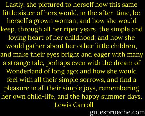 Lastly, she pictured to herself how this same little sister of hers would, in the after-time, be herself a grown woman; and how she would keep, through all her riper years, the simple and loving heart of her childhood: and how she would gather about her other little children, and make their eyes bright and eager with many a strange tale, perhaps even with the dream of Wonderland of long ago: and how she would feel with all their simple sorrows, and find a pleasure in all their simple joys, remembering her own child-life, and the happy summer days. - Lewis Carroll