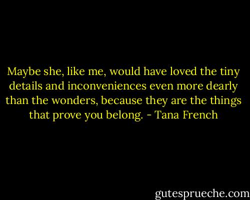 Maybe she, like me, would have loved the tiny details and inconveniences even more dearly than the wonders, because they are the things that prove you belong. - Tana French