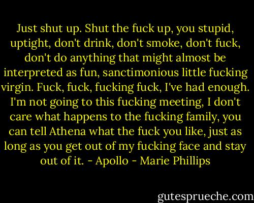 Just shut up. Shut the fuck up, you stupid, uptight, don't drink, don't smoke, don't fuck, don't do anything that might almost be interpreted as fun, sanctimonious little fucking virgin. Fuck, fuck, fucking fuck, I've had enough. I'm not going to this fucking meeting, I don't care what happens to the fucking family, you can tell Athena what the fuck you like, just as long as you get out of my fucking face and stay out of it. - Apollo - Marie Phillips