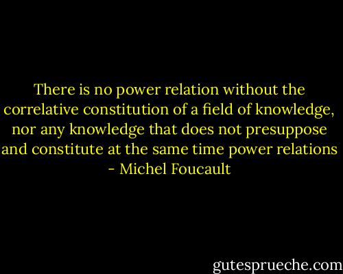 There is no power relation without the correlative constitution of a field of knowledge, nor any knowledge that does not presuppose and constitute at the same time power relations - Michel Foucault