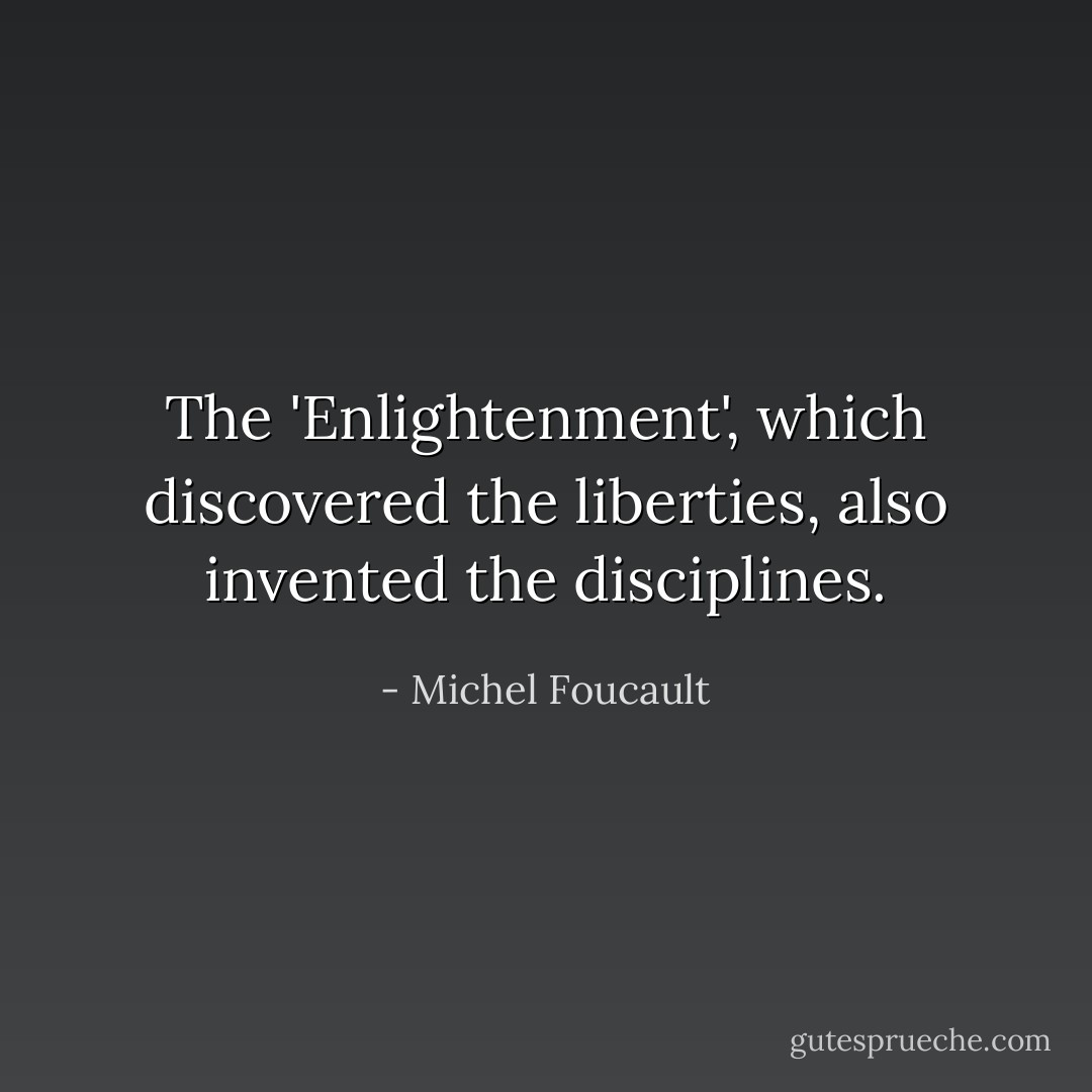 The 'Enlightenment', which discovered the liberties, also invented the disciplines. - Michel Foucault