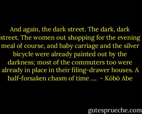 And again, the dark street. The dark, dark street. The women out shopping for the evening meal of course, and baby carriage and the silver bicycle were already painted out by the darkness; most of the commuters too were already in place in their filing-drawer houses. A half-forsaken chasm of time ....  - Kōbō Abe