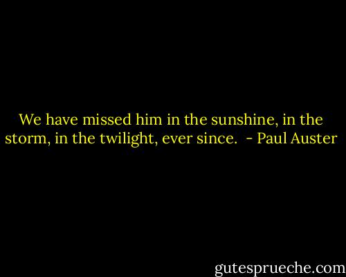 We have missed him in the sunshine, in the storm, in the twilight, ever since.  - Paul Auster