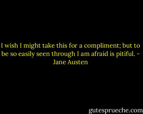 I wish I might take this for a compliment; but to be so easily seen through I am afraid is pitiful. - Jane Austen