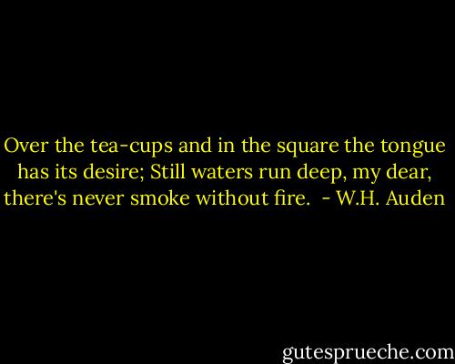 Over the tea-cups and in the square the tongue has its desire; Still waters run deep, my dear, there's never smoke without fire.  - W.H. Auden