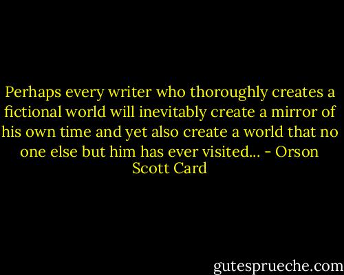 Perhaps every writer who thoroughly creates a fictional world will inevitably create a mirror of his own time and yet also create a world that no one else but him has ever visited... - Orson Scott Card