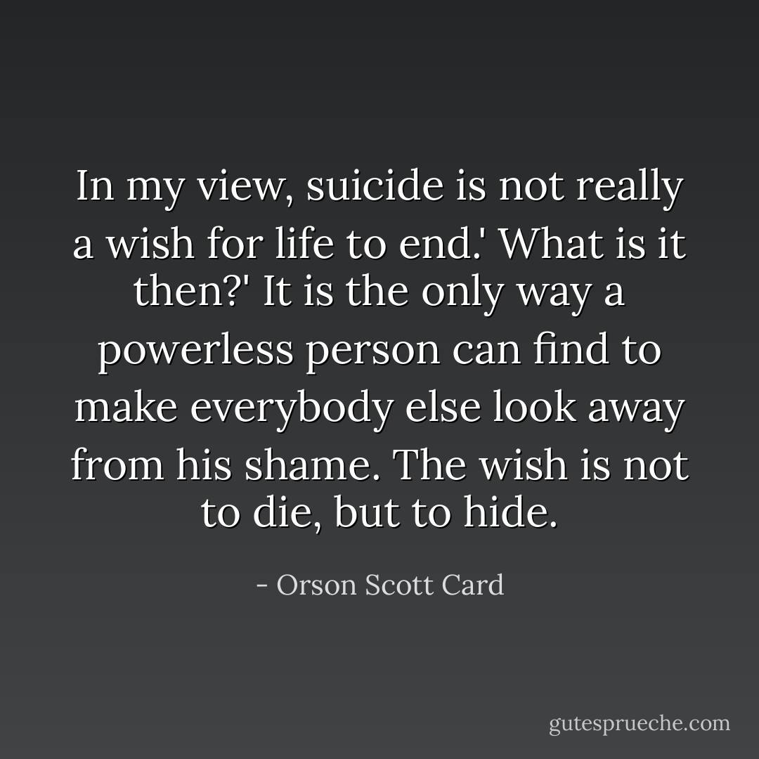 In my view, suicide is not really a wish for life to end.'<br />What is it then?'<br />It is the only way a powerless person can find to make everybody else look away from his shame. The wish is not to die, but to hide. - Orson Scott Card