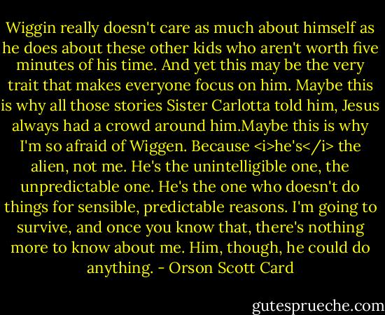 Wiggin really doesn't care as much about himself as he does about these other kids who aren't worth five minutes of his time.<br />And yet this may be the very trait that makes everyone focus on him. Maybe this is why all those stories Sister Carlotta told him, Jesus always had a crowd around him.Maybe this is why I'm so afraid of Wiggen. Because <i>he's</i> the alien, not me. He's the unintelligible one, the unpredictable one. He's the one who doesn't do things for sensible, predictable reasons. I'm going to survive, and once you know that, there's nothing more to know about me. Him, though, he could do anything. - Orson Scott Card