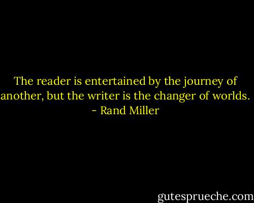 The reader is entertained by the journey of another, but the writer is the changer of worlds. - Rand Miller