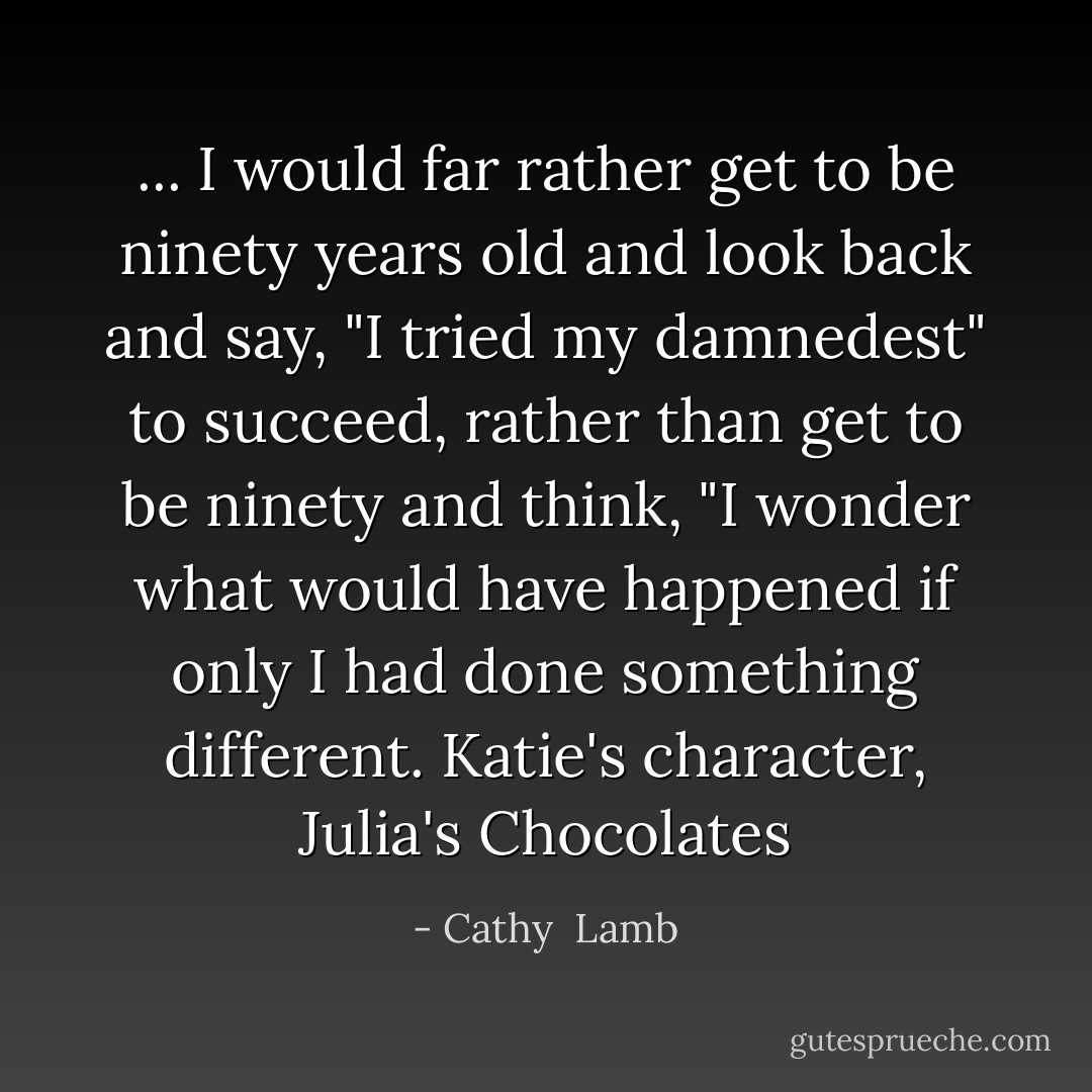 ... I would far rather get to be ninety years old and look back and say, "I tried my damnedest" to succeed, rather than get to be ninety and think, "I wonder what would have happened if only I had done something different.<br />Katie's character, Julia's Chocolates - Cathy  Lamb