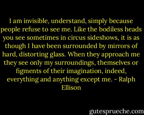 I am invisible, understand, simply because people refuse to see me. Like the bodiless heads you see sometimes in circus sideshows, it is as though I have been surrounded by mirrors of hard, distorting glass. When they approach me they see only my surroundings, themselves or figments of their imagination, indeed, everything and anything except me. - Ralph Ellison