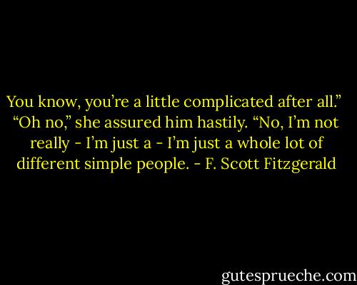 You know, you’re a little complicated after all.” <br />“Oh no,” she assured him hastily. “No, I’m not really - I’m just a - I’m just a whole lot of different simple people. - F. Scott Fitzgerald