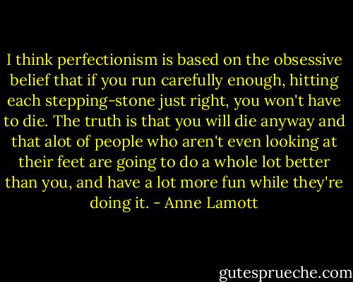 I think perfectionism is based on the obsessive belief that if you run carefully enough, hitting each stepping-stone just right, you won't have to die. The truth is that you will die anyway and that alot of people who aren't even looking at their feet are going to do a whole lot better than you, and have a lot more fun while they're doing it. - Anne Lamott