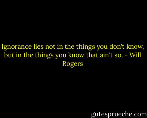 Ignorance lies not in the things you don't know, but in the things you know that ain't so. - Will Rogers