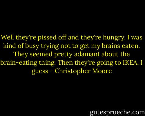 Well they're pissed off and they're hungry. I was kind of busy trying not to get my brains eaten. They seemed pretty adamant about the brain-eating thing. Then they're going to IKEA, I guess - Christopher Moore