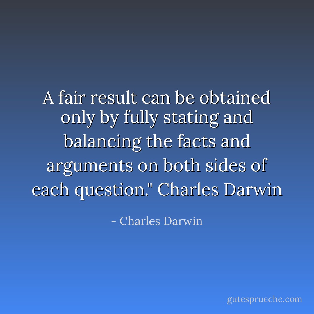 A fair result can be obtained only by fully stating and balancing the facts and arguments on both sides of each question." Charles Darwin - Charles Darwin