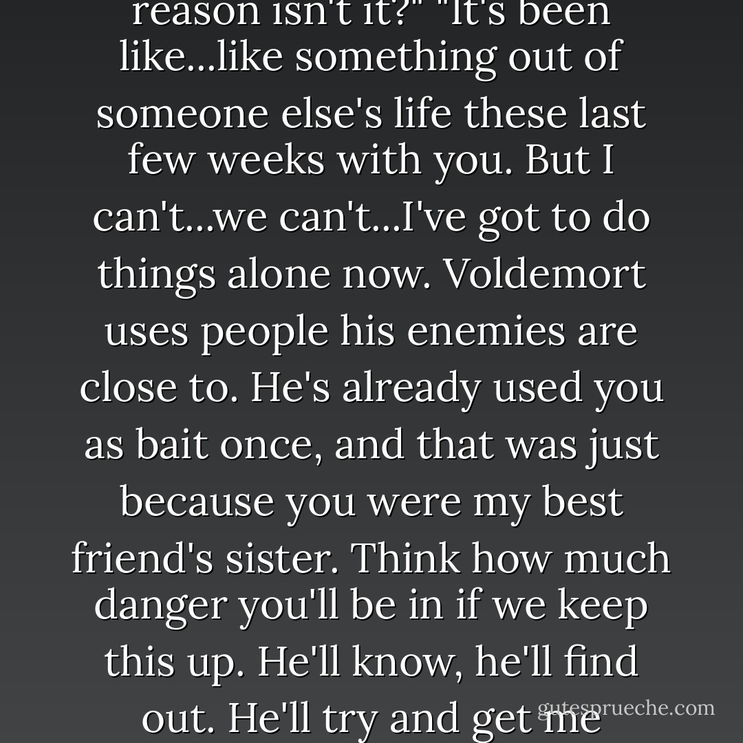 Ginny, listen...I can't be involved with you anymore. We've got to stop seeing each other. We can't be together."<br />"It's for some stupid noble reason isn't it?"<br />"It's been like...like something out of someone else's life these last few weeks with you. But I can't...we can't...I've got to do things alone now. Voldemort uses people his enemies are close to. He's already used you as bait once, and that was just because you were my best friend's sister. Think how much danger you'll be in if we keep this up. He'll know, he'll find out. He'll try and get me through you."<br />"What if I don't care?"<br />"I care. How do you think I'd feel if this was your funeral...and it was my fault... - J.K. Rowling