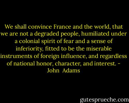 We shall convince France and the world, that we are not a degraded people, humiliated under a colonial spirit of fear and a sense of inferiority, fitted to be the miserable instruments of foreign influence, and regardless of national honor, character, and interest. - John  Adams