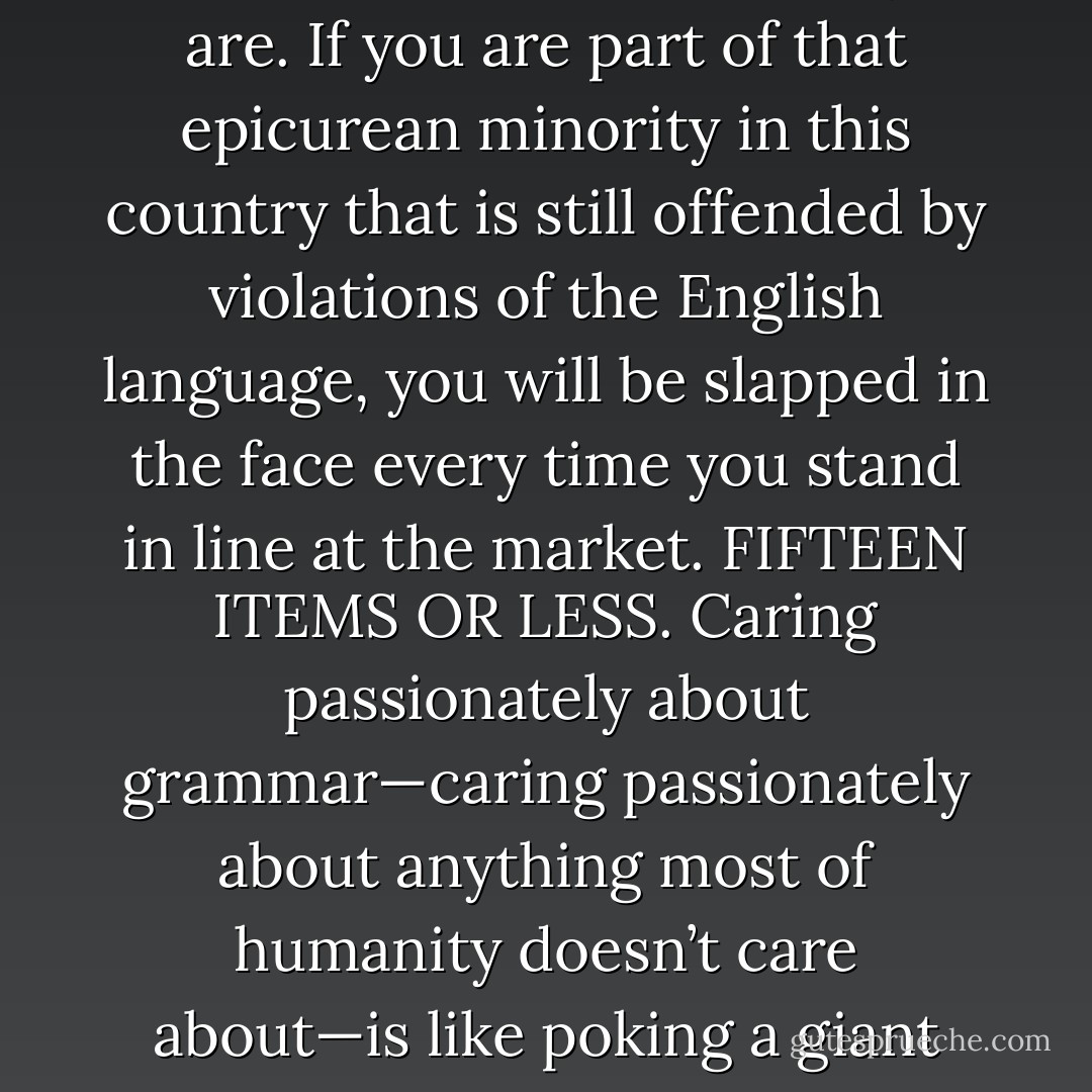 The Grocery Checkout Proviso: The more things you care about, the more vulnerable you are. If you are part of that epicurean minority in this country that is still offended by violations of the English language, you will be slapped in the face every time you stand in line at the market. FIFTEEN ITEMS OR LESS. Caring passionately about grammar—caring passionately about anything most of humanity doesn’t care about—is like poking a giant hole in your life and letting the wind blow everything around. - Rachel Kadish