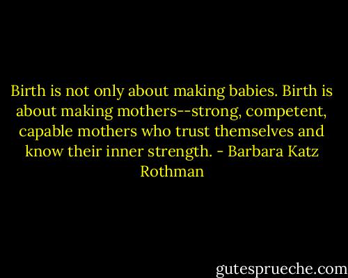 Birth is not only about making babies. Birth is about making mothers--strong, competent, capable mothers who trust themselves and know their inner strength. - Barbara Katz Rothman
