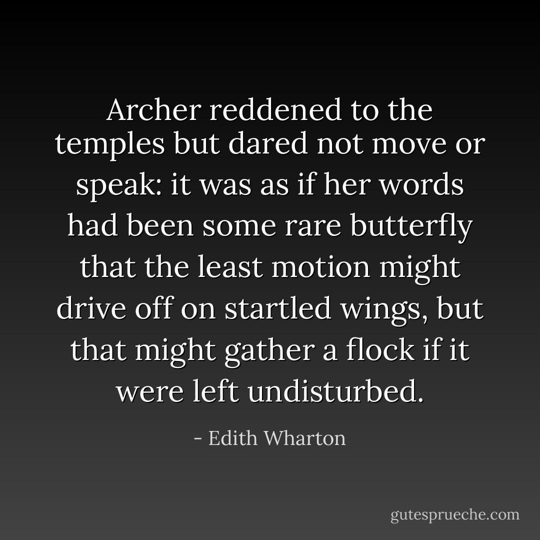 Archer reddened to the temples but dared not move or speak: it was as if her words had been some rare butterfly that the least motion might drive off on startled wings, but that might gather a flock if it were left undisturbed. - Edith Wharton