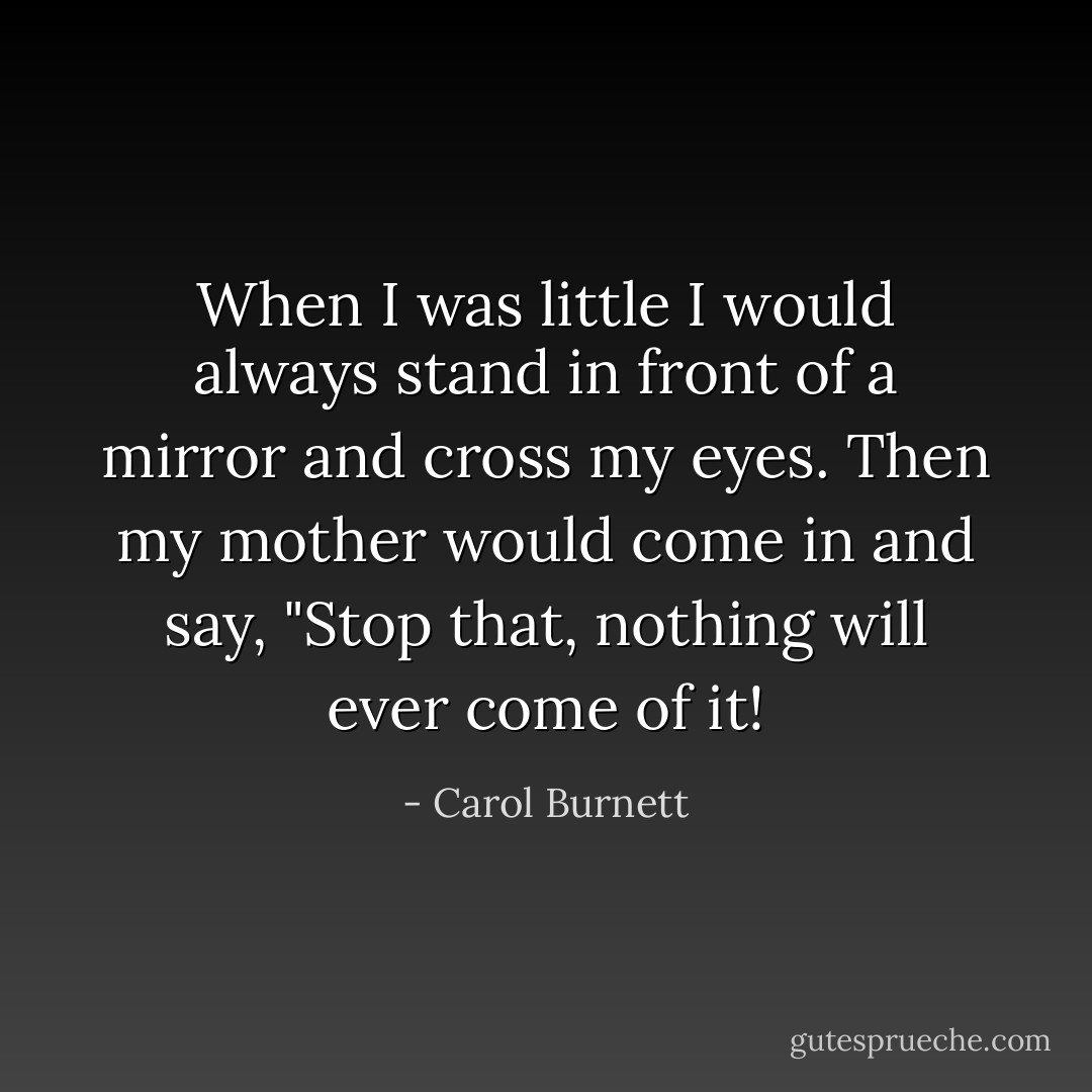 When I was little I would always stand in front of a mirror and cross my eyes. Then my mother would come in and say, "Stop that, nothing will ever come of it! - Carol Burnett