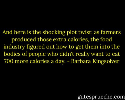 And here is the shocking plot twist: as farmers produced those extra calories, the food industry figured out how to get them into the bodies of people who didn't really want to eat 700 more calories a day. - Barbara Kingsolver