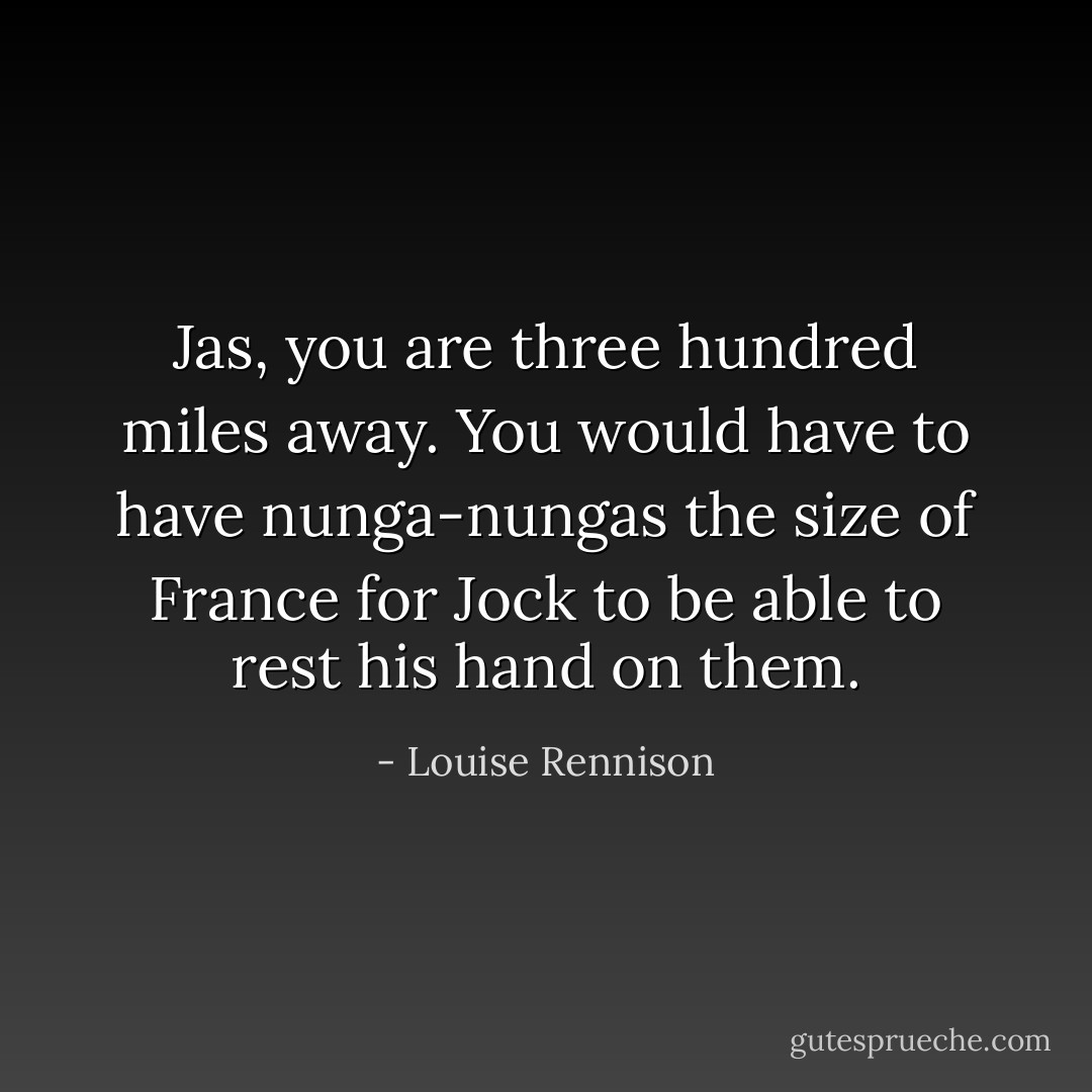 Jas, you are three hundred miles away. You would have to have nunga-nungas the size of France for Jock to be able to rest his hand on them. - Louise Rennison