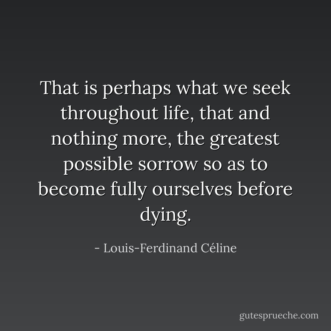 That is perhaps what we seek throughout life, that and nothing more, the greatest possible sorrow so as to become fully ourselves before dying. - Louis-Ferdinand Céline
