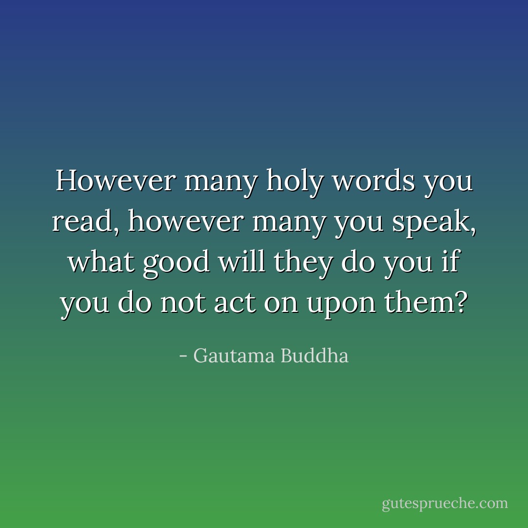However many holy words you read, however many you speak, what good will they do you if you do not act on upon them? - Gautama Buddha